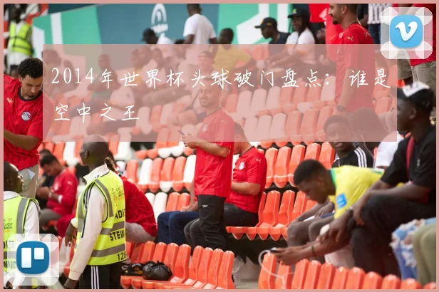 2014年世界杯头球破门盘点：谁是空中之王