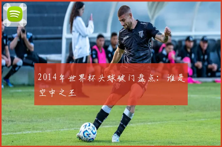 2014年世界杯头球破门盘点：谁是空中之王