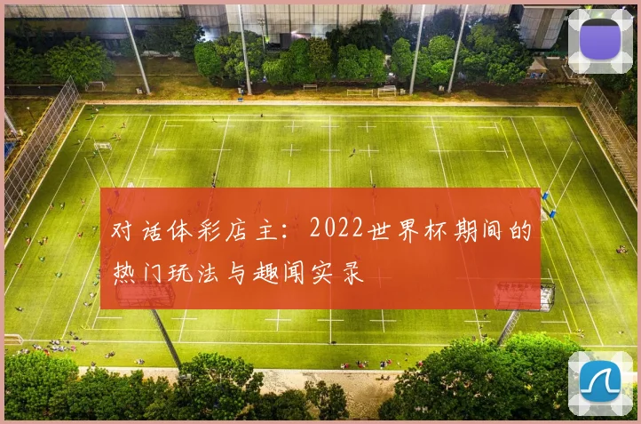 对话体彩店主:2022世界杯期间的热门玩法与趣闻实录