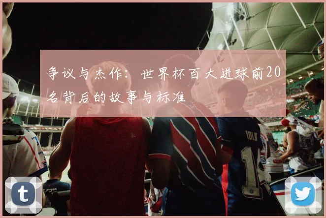 争议与杰作：世界杯百大进球前20名背后的故事与标准