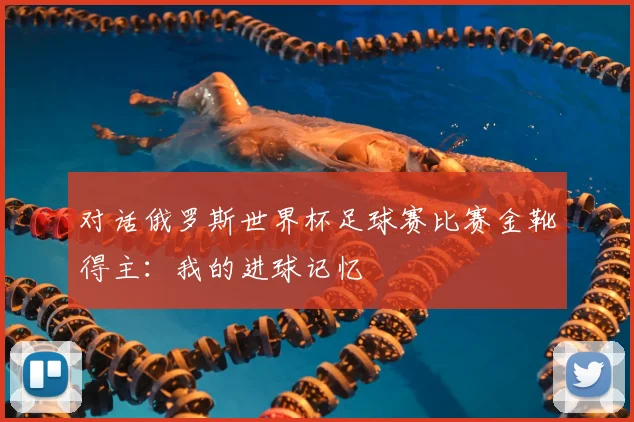 对话俄罗斯世界杯足球赛比赛金靴得主：我的进球记忆