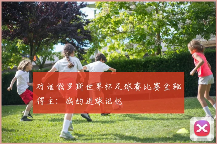 对话俄罗斯世界杯足球赛比赛金靴得主：我的进球记忆