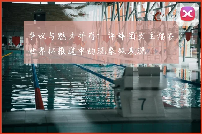 争议与魅力并存:评韩国女主播在世界杯报道中的现象级表现