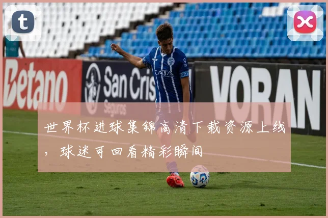 世界杯进球集锦高清下载资源上线，球迷可回看精彩瞬间