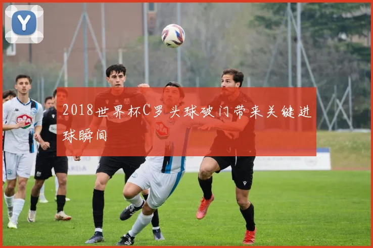 2018世界杯C罗头球破门带来关键进球瞬间