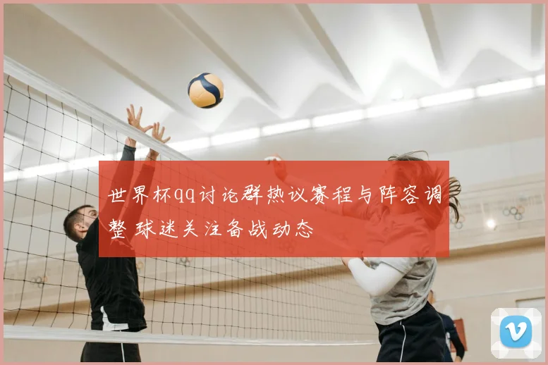 世界杯qq讨论群热议赛程与阵容调整 球迷关注备战动态