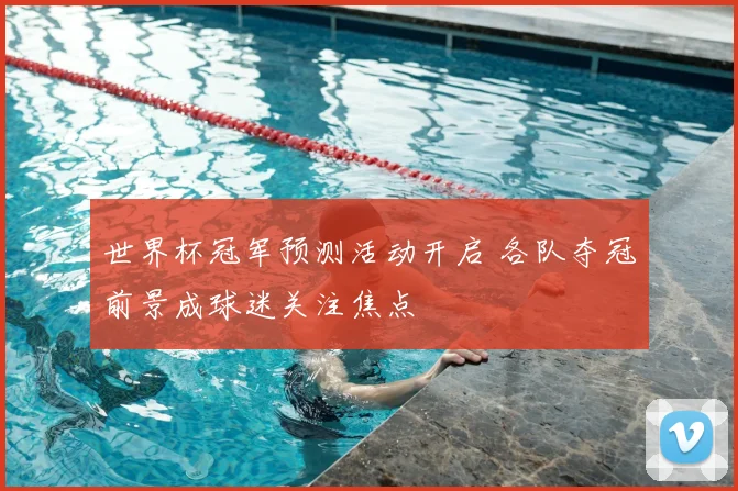 世界杯冠军预测活动开启 各队夺冠前景成球迷关注焦点