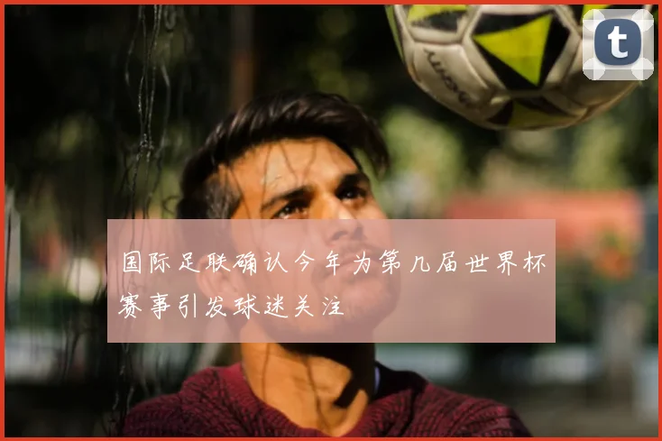国际足联确认今年为第几届世界杯赛事引发球迷关注