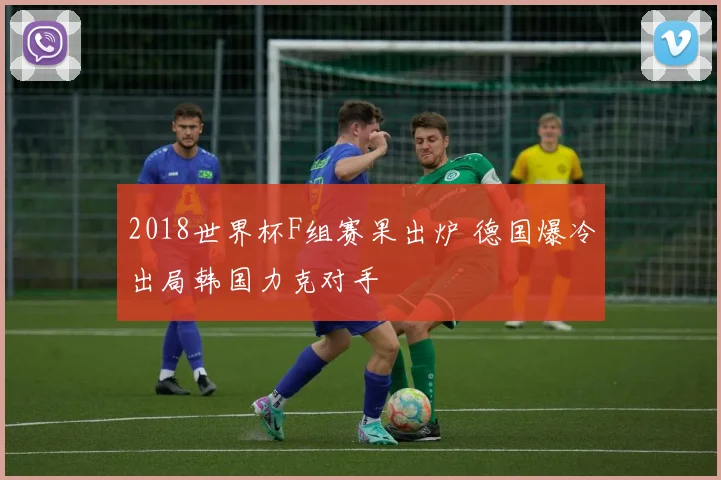 2018世界杯F组赛果出炉 德国爆冷出局韩国力克对手