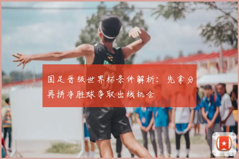 国足晋级世界杯条件解析:先拿分再拼净胜球争取出线机会