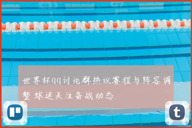 世界杯qq讨论群热议赛程与阵容调整 球迷关注备战动态