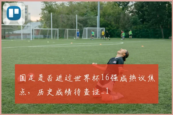 国足是否进过世界杯16强成热议焦点,历史成绩待查证_1