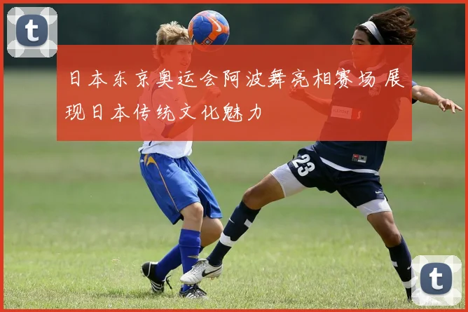 日本东京奥运会阿波舞亮相赛场 展现日本传统文化魅力