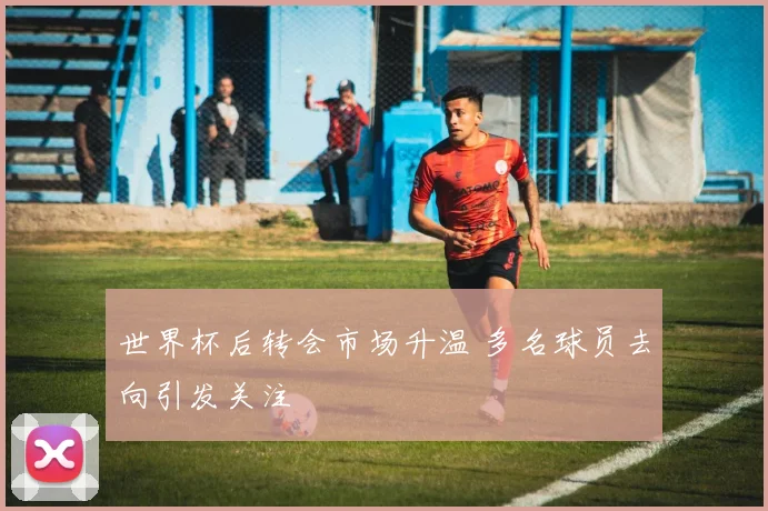 世界杯后转会市场升温 多名球员去向引发关注