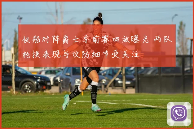 快船对阵爵士季前赛回放曝光 两队轮换表现与攻防细节受关注