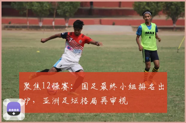聚焦12强赛：国足最终小组排名出炉，亚洲足坛格局再审视