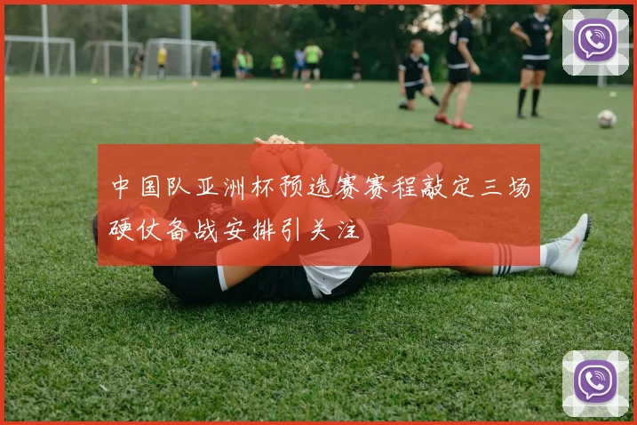 中国队亚洲杯预选赛赛程敲定三场硬仗备战安排引关注