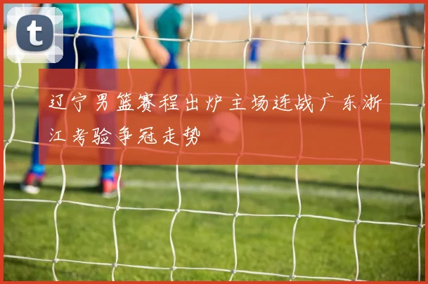 辽宁男篮赛程出炉主场连战广东浙江考验争冠走势
