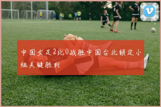 中国女足2比0战胜中国台北锁定小组关键胜利