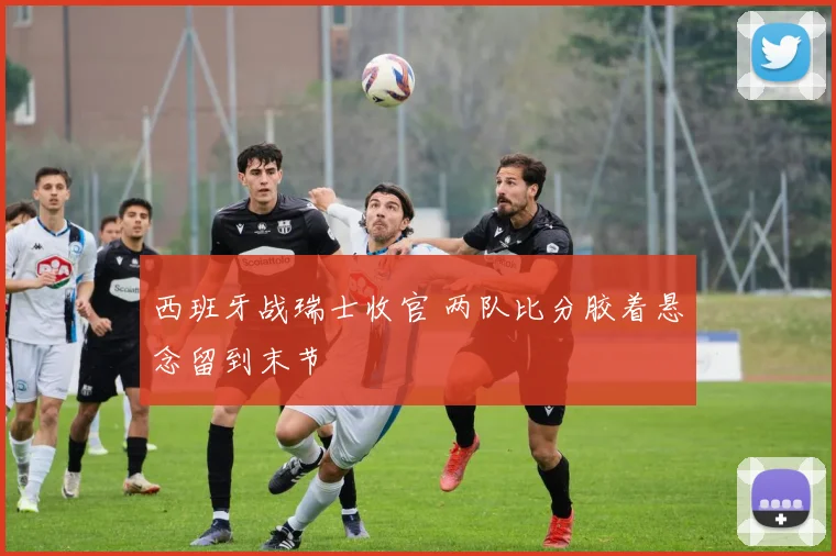 西班牙战瑞士收官 两队比分胶着悬念留到末节