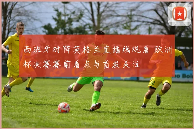 西班牙对阵英格兰直播线观看 欧洲杯决赛赛前看点与首发关注