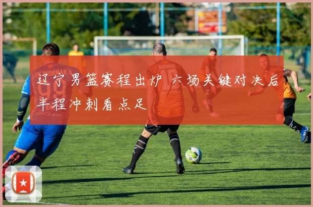 辽宁男篮赛程出炉 六场关键对决后半程冲刺看点足