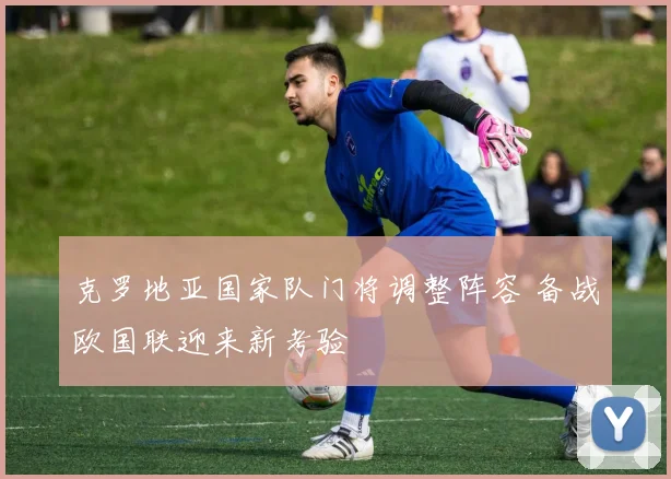 克罗地亚国家队门将调整阵容 备战欧国联迎来新考验
