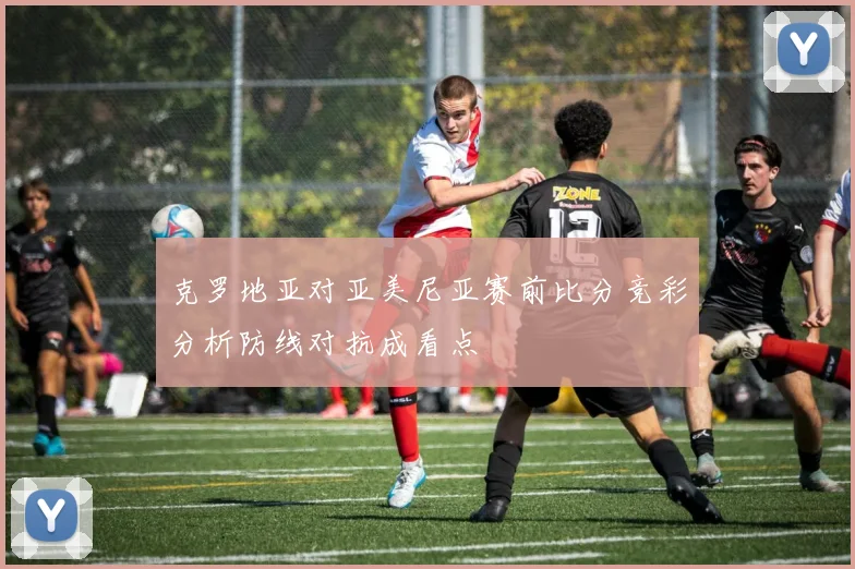 克罗地亚对亚美尼亚赛前比分竞彩分析防线对抗成看点