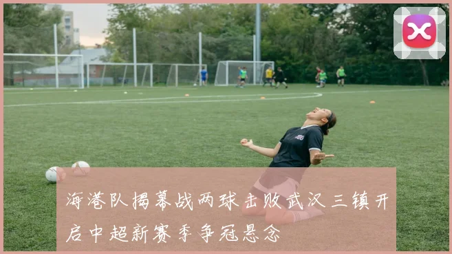 海港队揭幕战两球击败武汉三镇开启中超新赛季争冠悬念