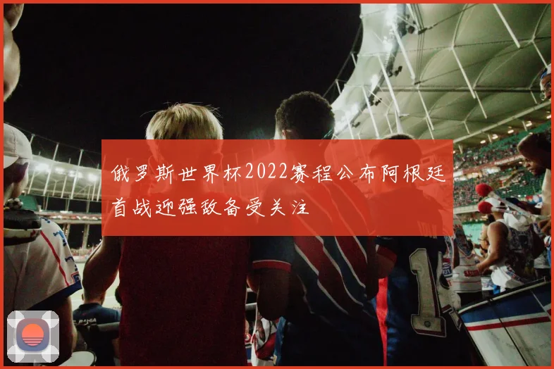 俄罗斯世界杯2022赛程公布阿根廷首战迎强敌备受关注