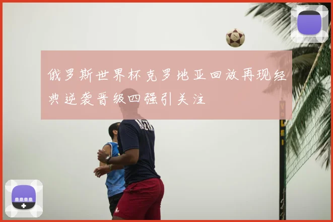 俄罗斯世界杯克罗地亚回放再现经典逆袭晋级四强引关注