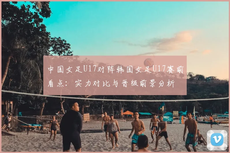 中国女足U17对阵韩国女足U17赛前看点：实力对比与晋级前景分析