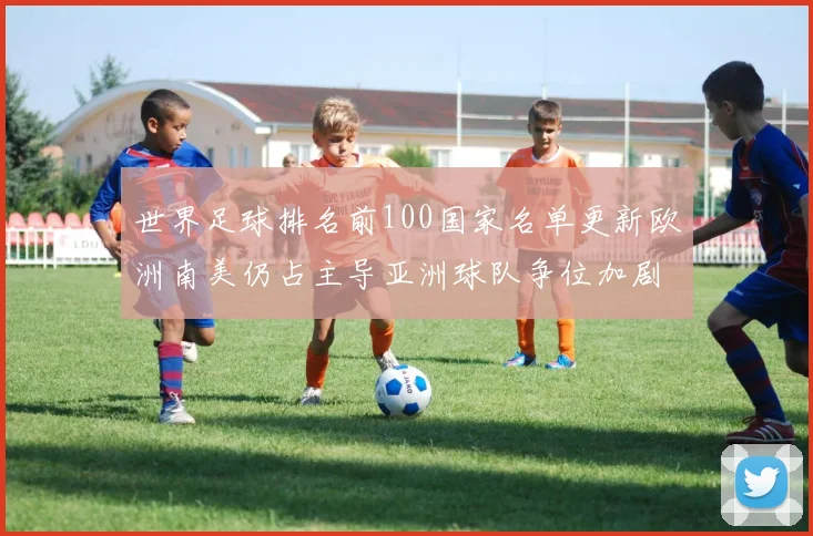 世界足球排名前100国家名单更新欧洲南美仍占主导亚洲球队争位加剧