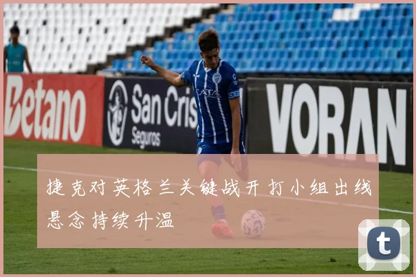 捷克对英格兰关键战开打小组出线悬念持续升温