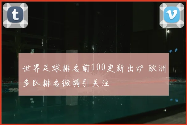 世界足球排名前100更新出炉 欧洲多队排名微调引关注