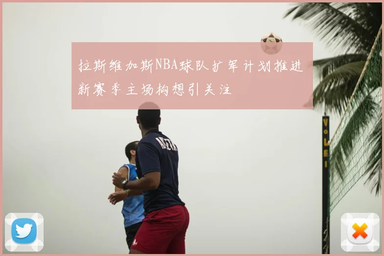 拉斯维加斯NBA球队扩军计划推进 新赛季主场构想引关注