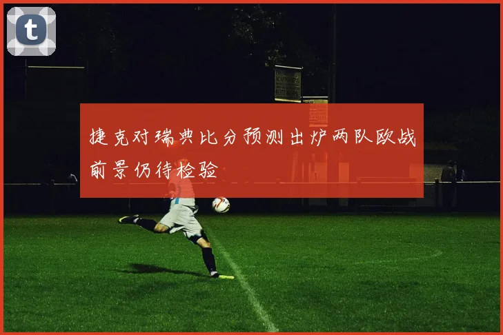 捷克对瑞典比分预测出炉两队欧战前景仍待检验